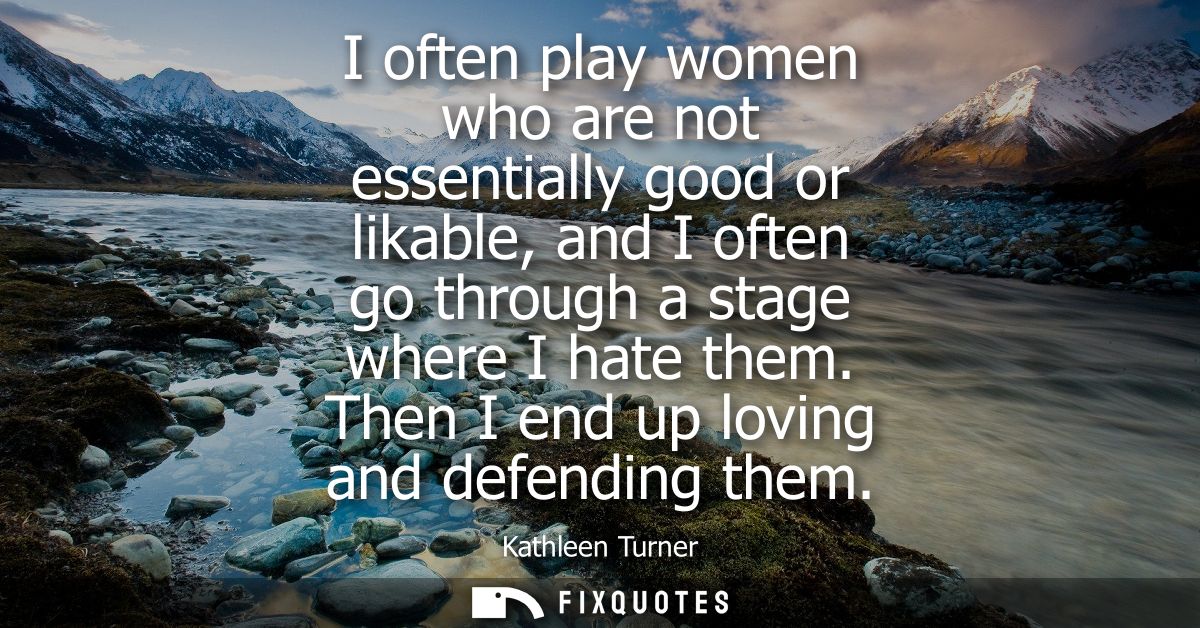 I often play women who are not essentially good or likable, and I often go through a stage where I hate them. Then I end