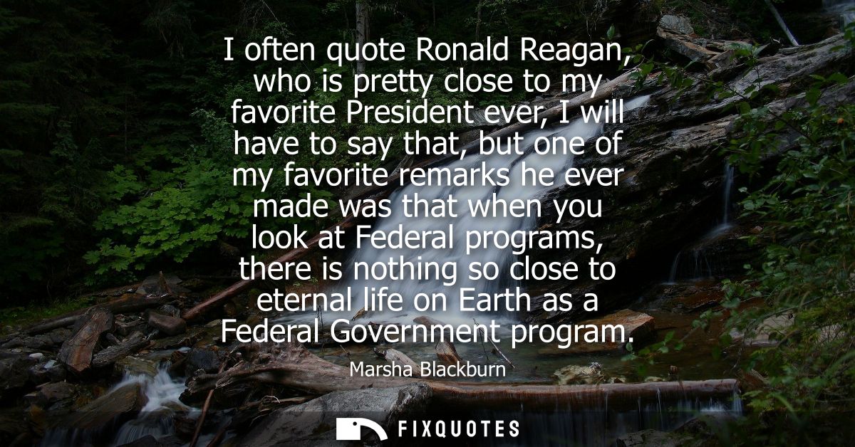 I often quote Ronald Reagan, who is pretty close to my favorite President ever, I will have to say that, but one of my f