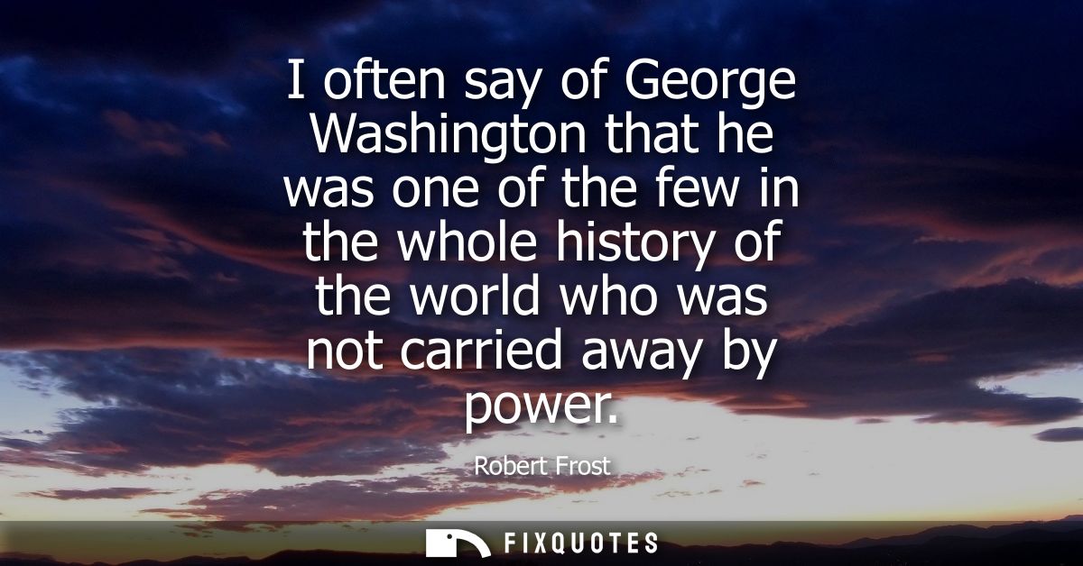 I often say of George Washington that he was one of the few in the whole history of the world who was not carried away b