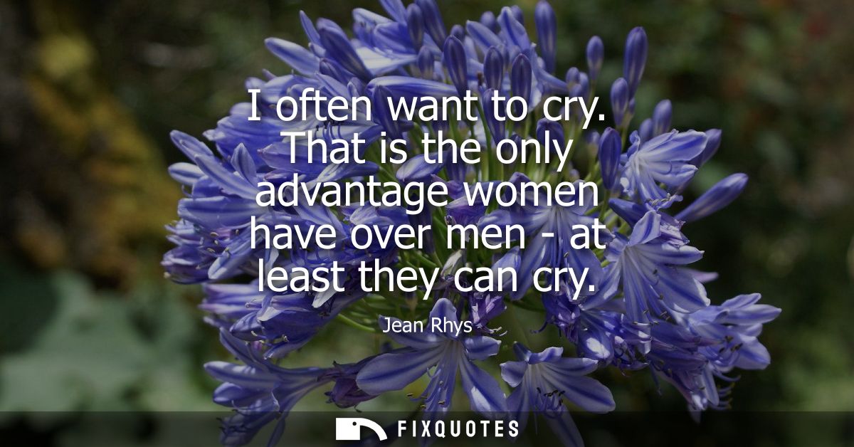 I often want to cry. That is the only advantage women have over men - at least they can cry