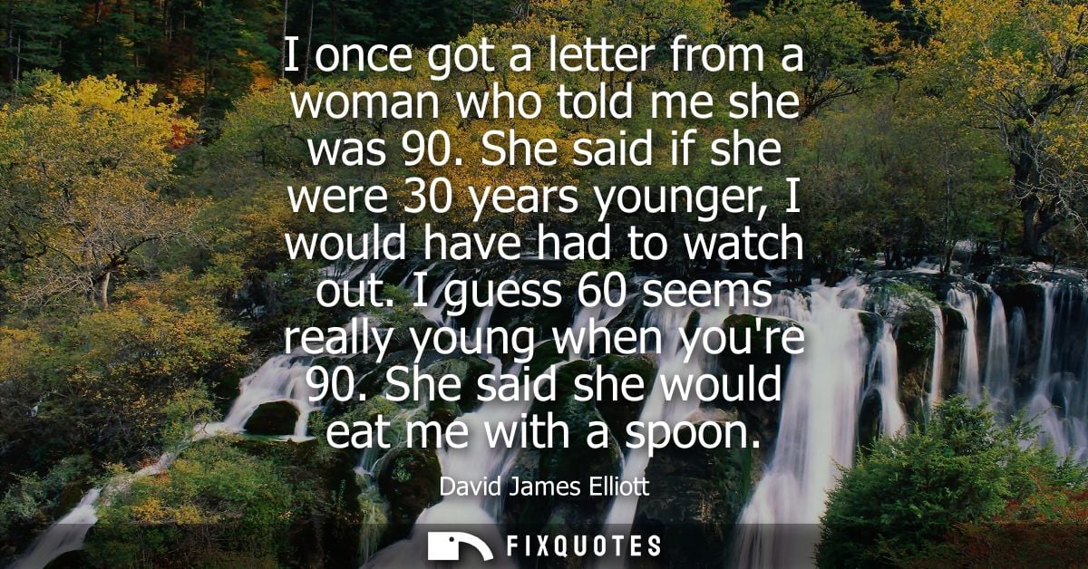 I once got a letter from a woman who told me she was 90. She said if she were 30 years younger, I would have had to watc