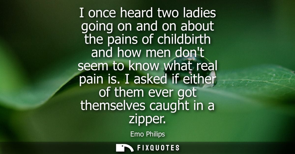 I once heard two ladies going on and on about the pains of childbirth and how men dont seem to know what real pain is.