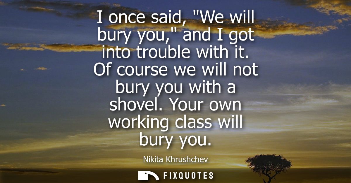 I once said, We will bury you, and I got into trouble with it. Of course we will not bury you with a shovel. Your own wo