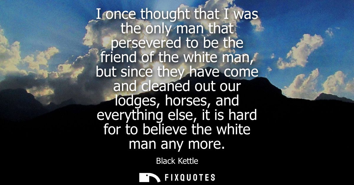 I once thought that I was the only man that persevered to be the friend of the white man, but since they have come and c