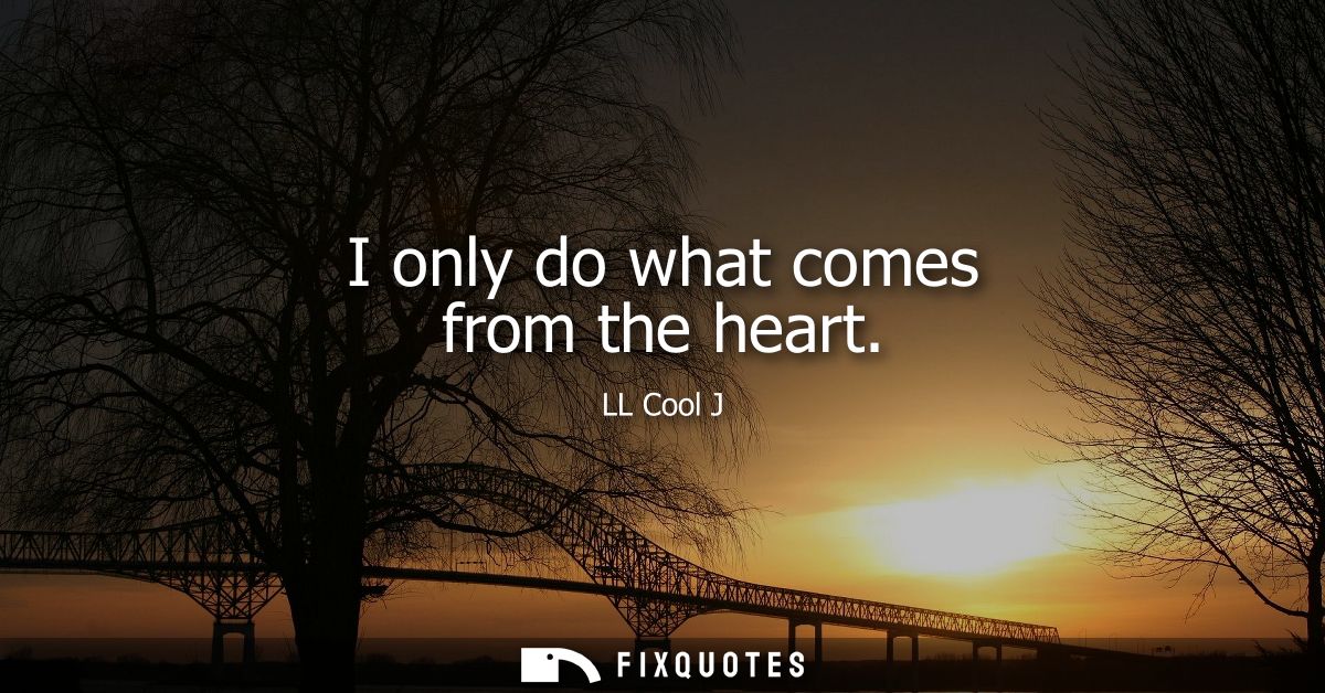 I only do what comes from the heart