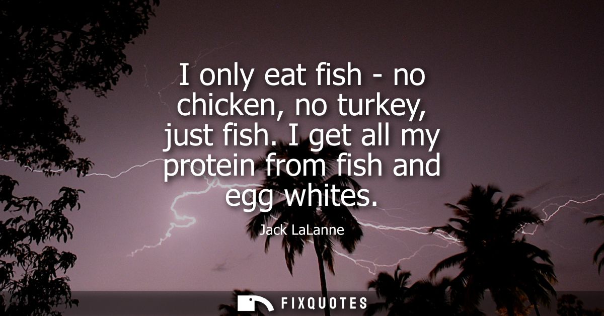 I only eat fish - no chicken, no turkey, just fish. I get all my protein from fish and egg whites