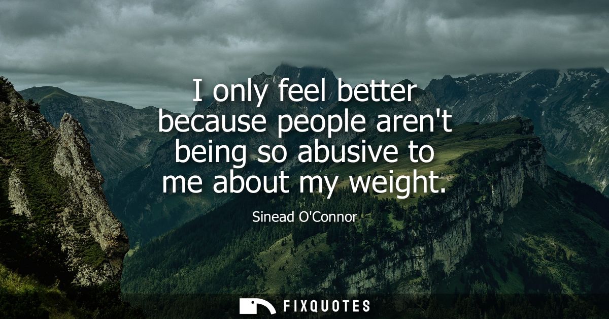 I only feel better because people arent being so abusive to me about my weight