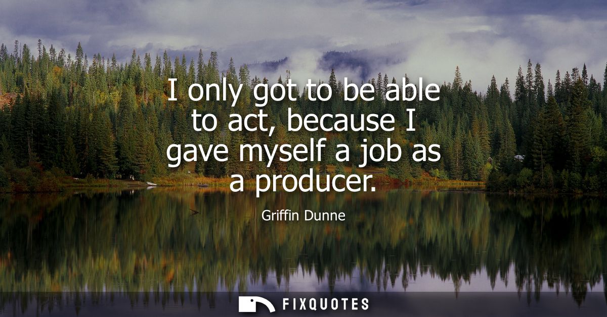 I only got to be able to act, because I gave myself a job as a producer
