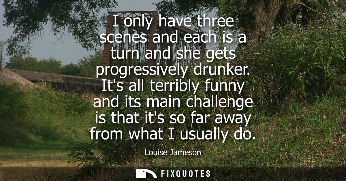 I only have three scenes and each is a turn and she gets progressively drunker. Its all terribly funny and its main chal