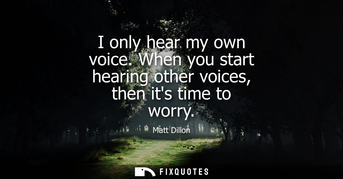 I only hear my own voice. When you start hearing other voices, then its time to worry