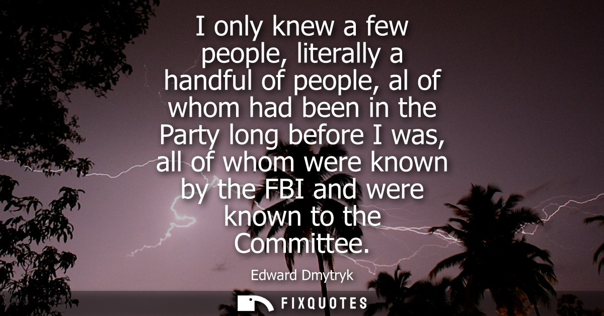 I only knew a few people, literally a handful of people, al of whom had been in the Party long before I was, all of whom