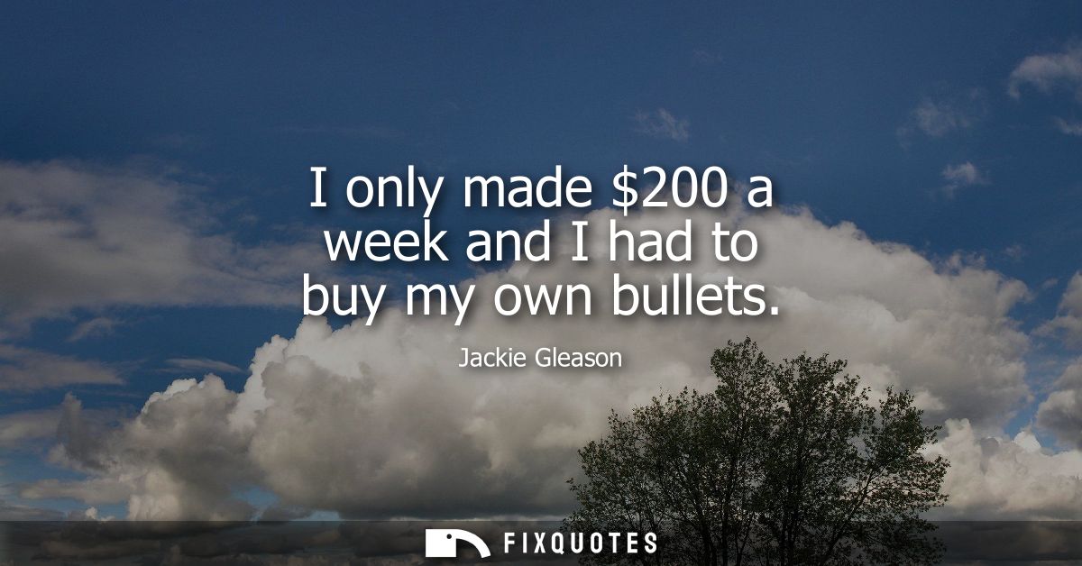I only made 200 a week and I had to buy my own bullets