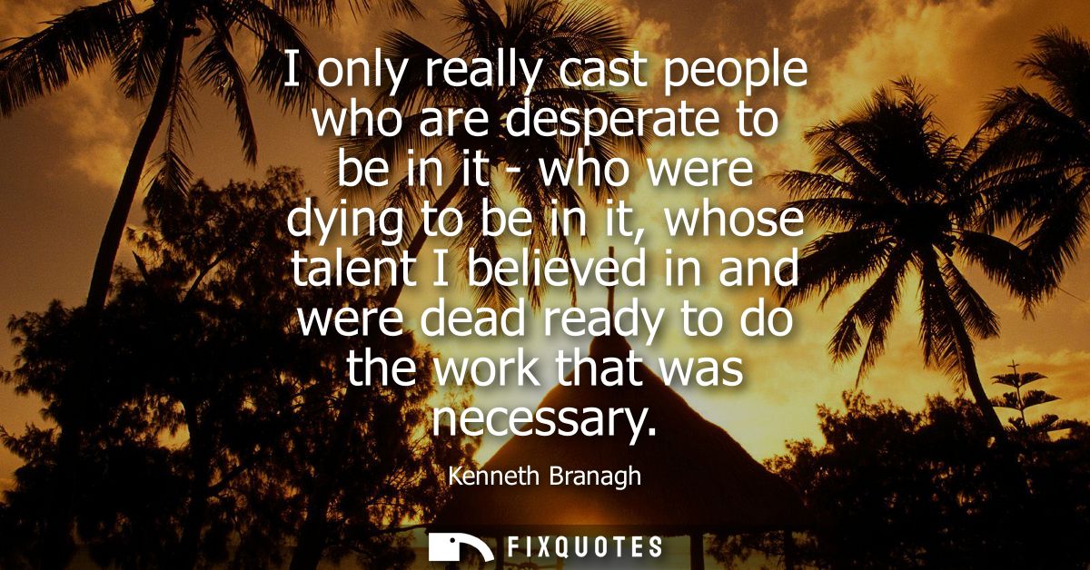I only really cast people who are desperate to be in it - who were dying to be in it, whose talent I believed in and wer