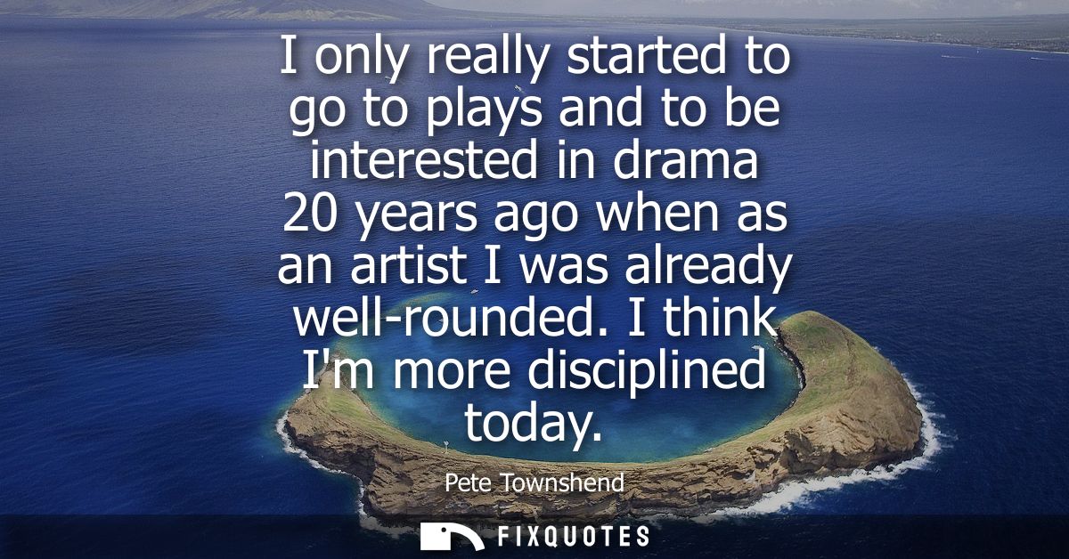 I only really started to go to plays and to be interested in drama 20 years ago when as an artist I was already well-rou