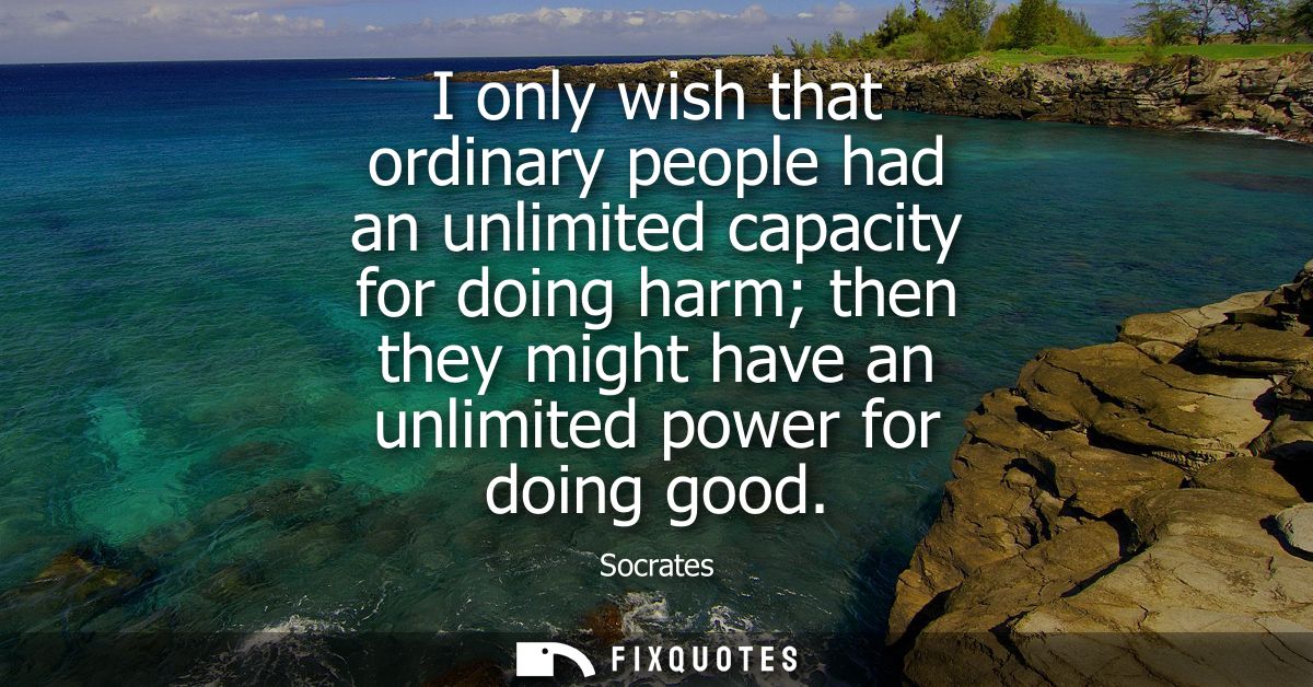I only wish that ordinary people had an unlimited capacity for doing harm then they might have an unlimited power for do