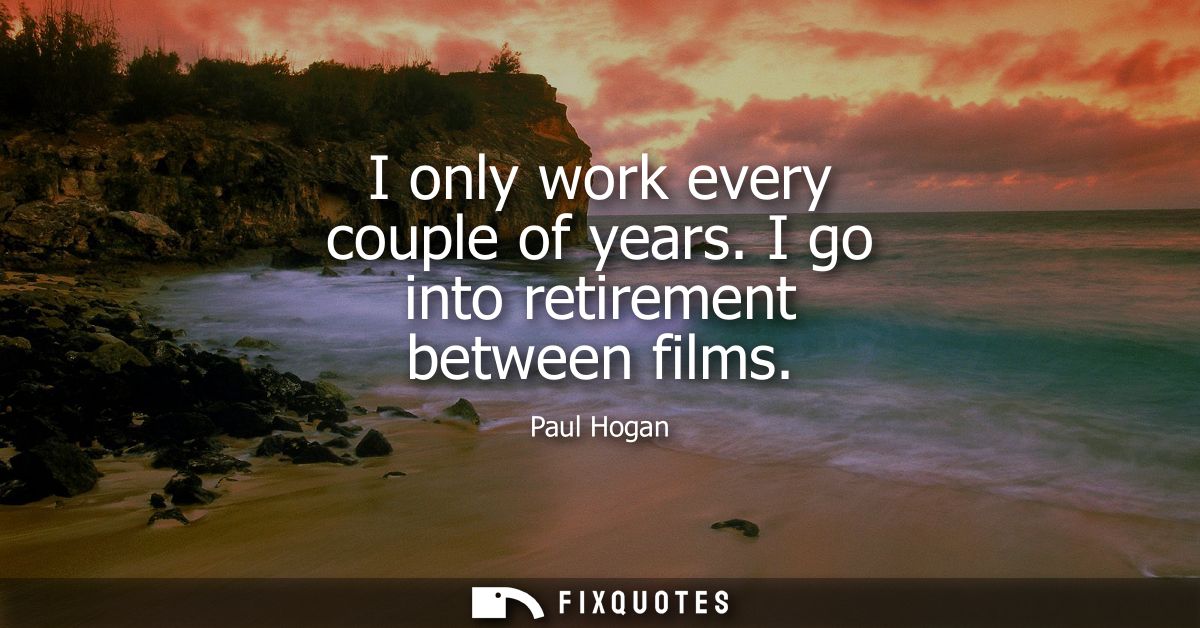 I only work every couple of years. I go into retirement between films