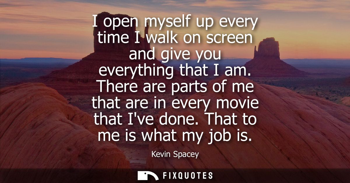 I open myself up every time I walk on screen and give you everything that I am. There are parts of me that are in every 
