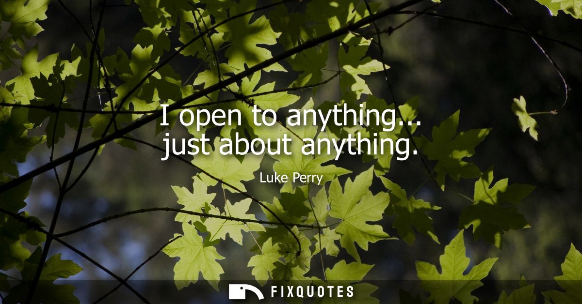 I open to anything... just about anything