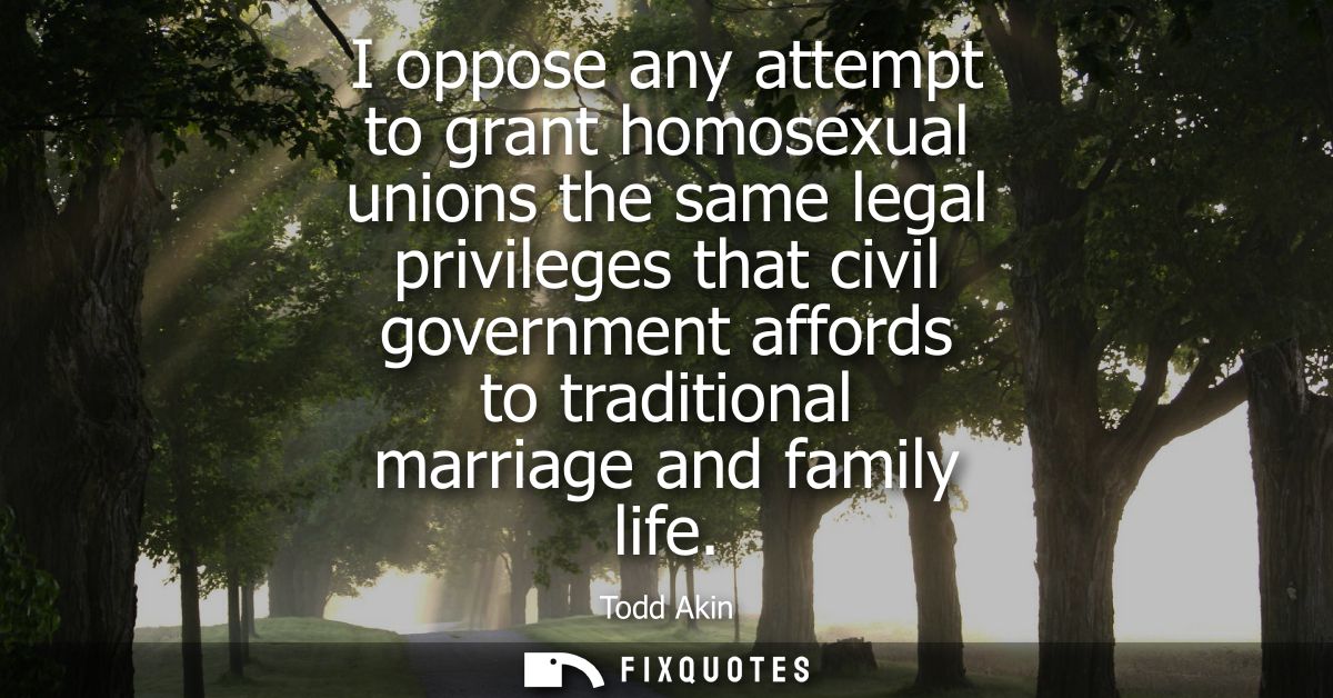 I oppose any attempt to grant homosexual unions the same legal privileges that civil government affords to traditional m
