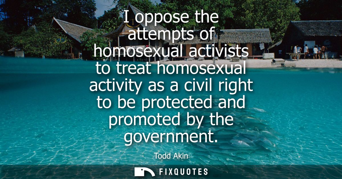 I oppose the attempts of homosexual activists to treat homosexual activity as a civil right to be protected and promoted