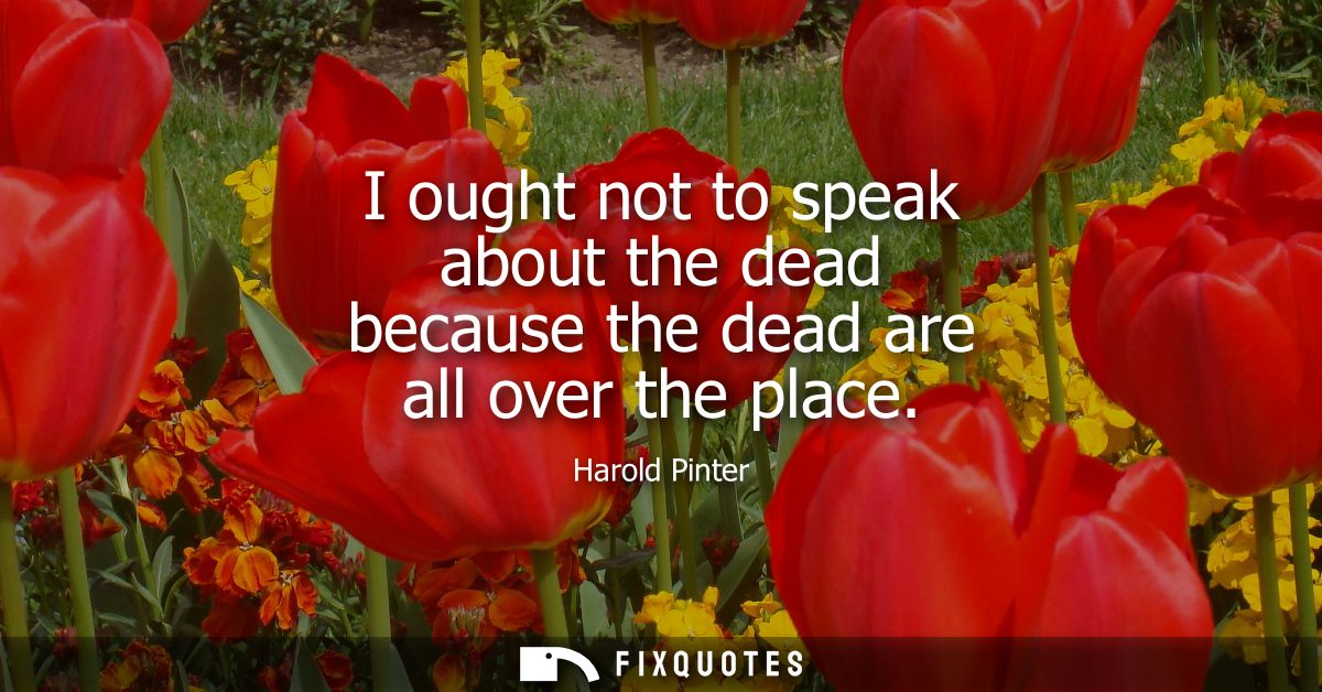 I ought not to speak about the dead because the dead are all over the place