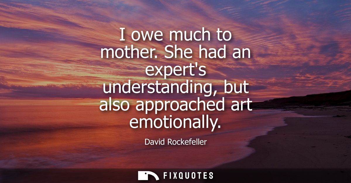 I owe much to mother. She had an experts understanding, but also approached art emotionally