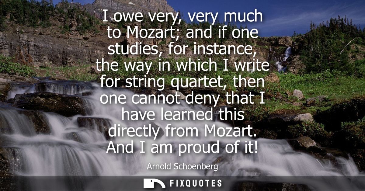 I owe very, very much to Mozart and if one studies, for instance, the way in which I write for string quartet, then one 