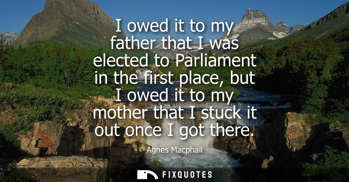 I owed it to my father that I was elected to Parliament in the first place, but I owed it to my mother that I stuck it o