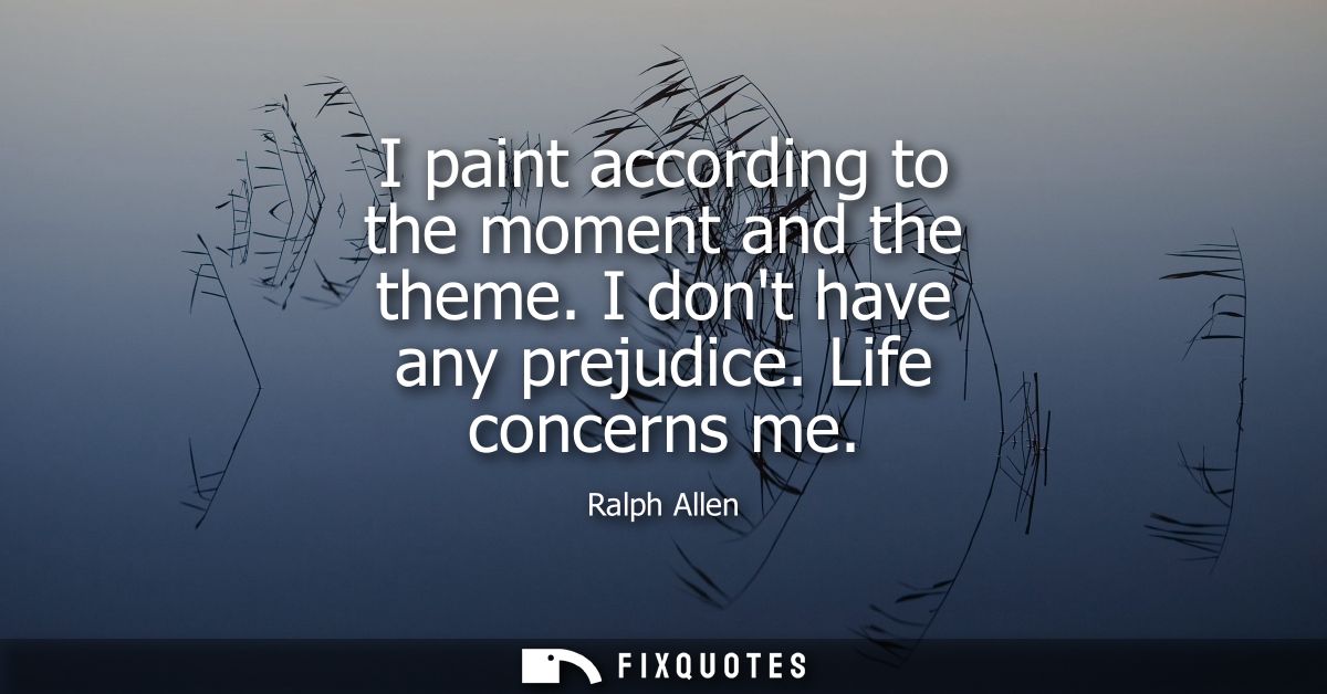 I paint according to the moment and the theme. I dont have any prejudice. Life concerns me