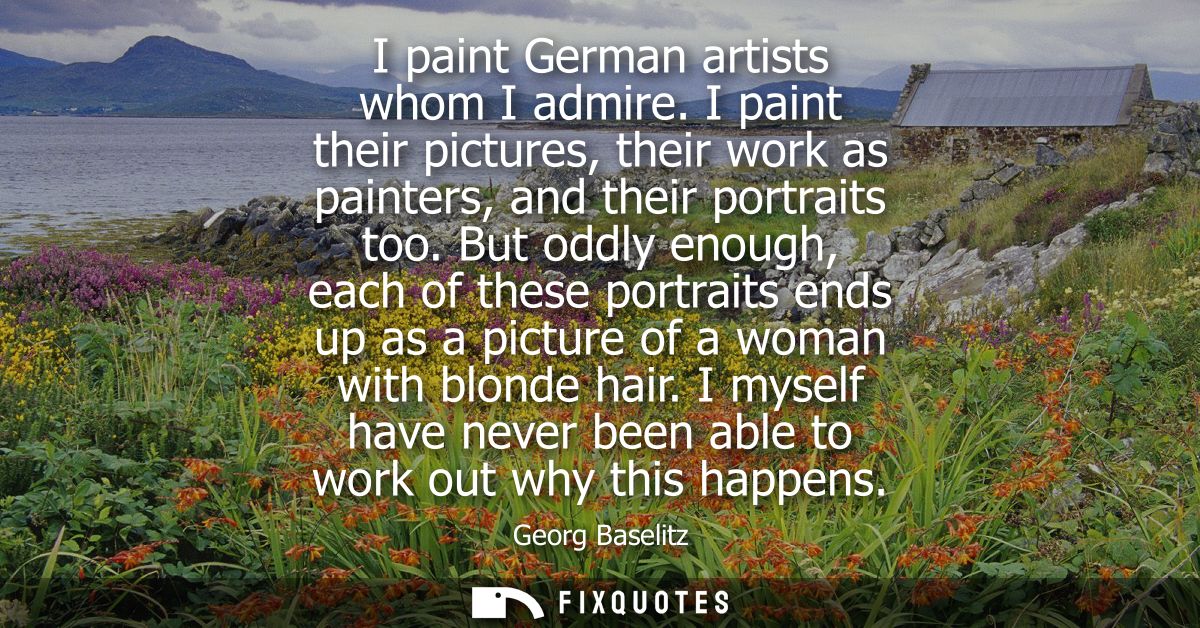 I paint German artists whom I admire. I paint their pictures, their work as painters, and their portraits too.