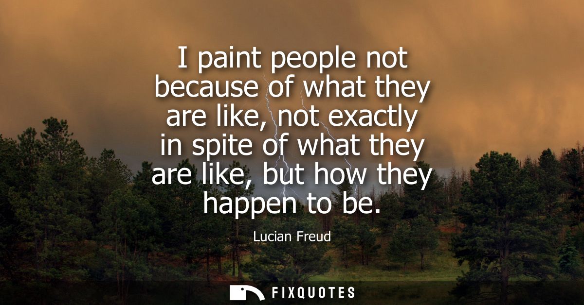 I paint people not because of what they are like, not exactly in spite of what they are like, but how they happen to be