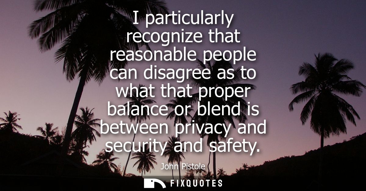 I particularly recognize that reasonable people can disagree as to what that proper balance or blend is between privacy 