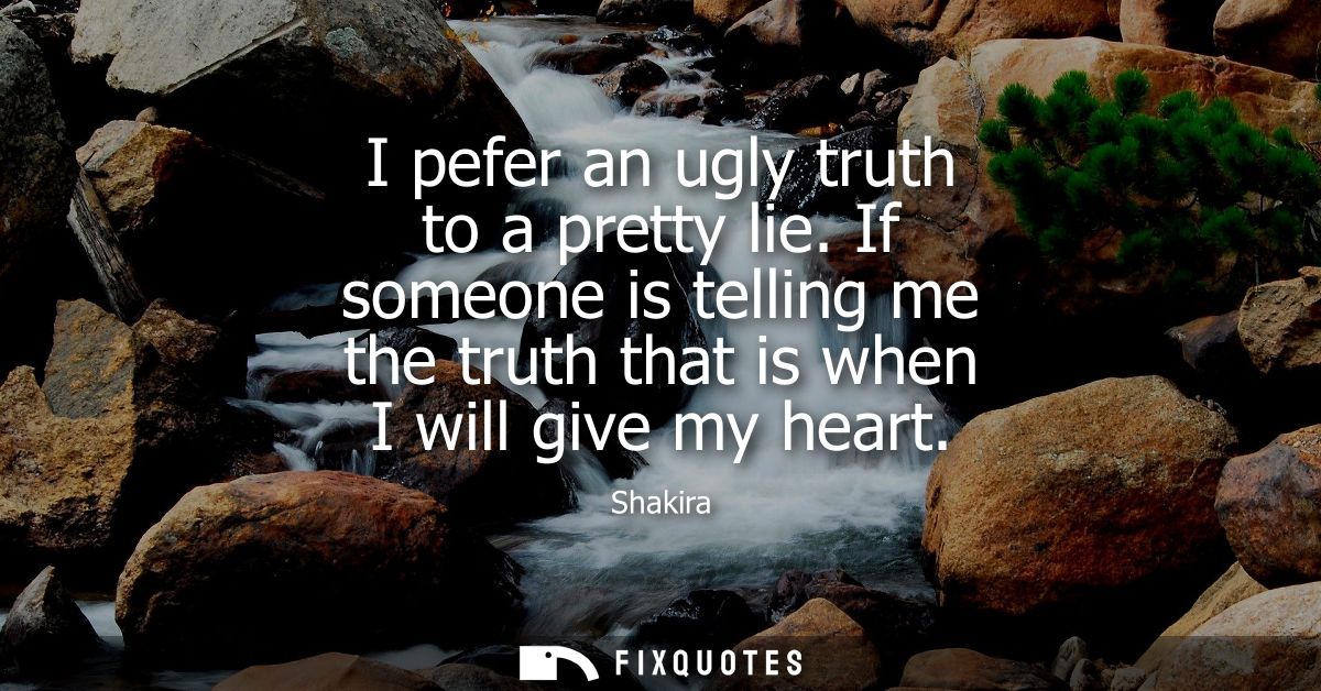 I pefer an ugly truth to a pretty lie. If someone is telling me the truth that is when I will give my heart