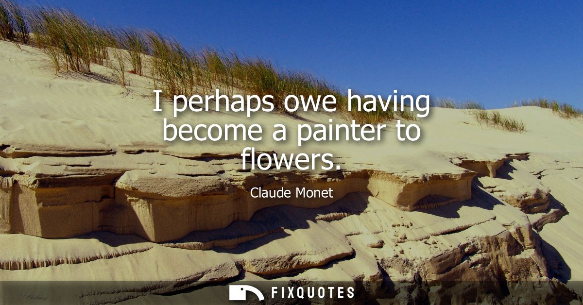 I perhaps owe having become a painter to flowers