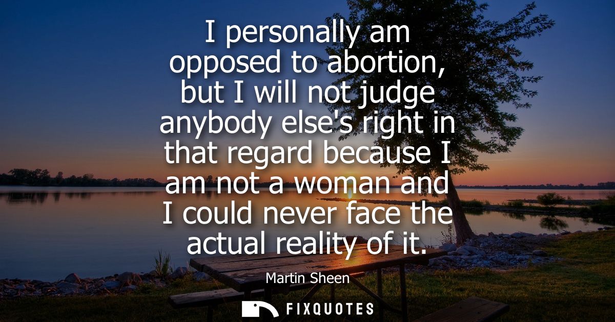 I personally am opposed to abortion, but I will not judge anybody elses right in that regard because I am not a woman an