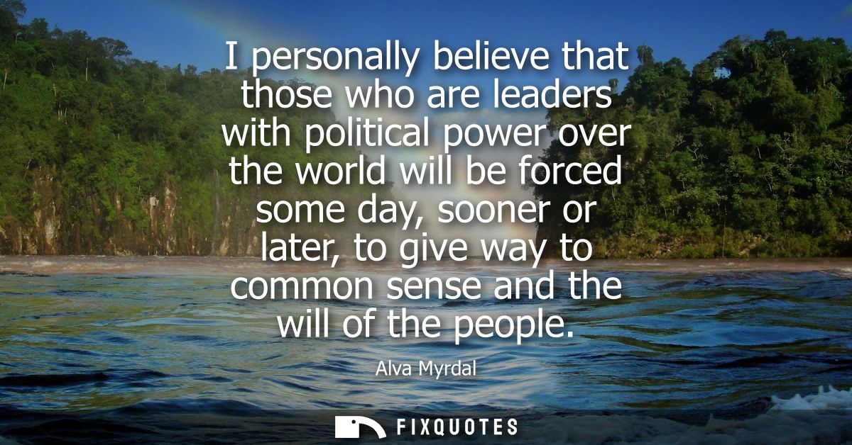 I personally believe that those who are leaders with political power over the world will be forced some day, sooner or l