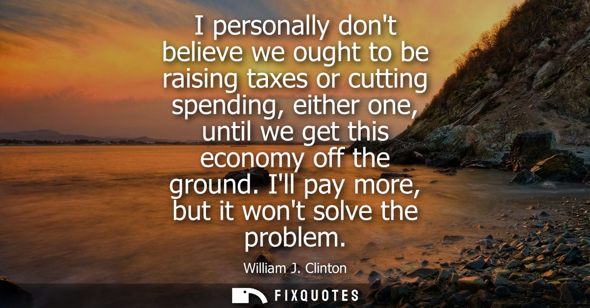 I personally dont believe we ought to be raising taxes or cutting spending, either one, until we get this economy off th