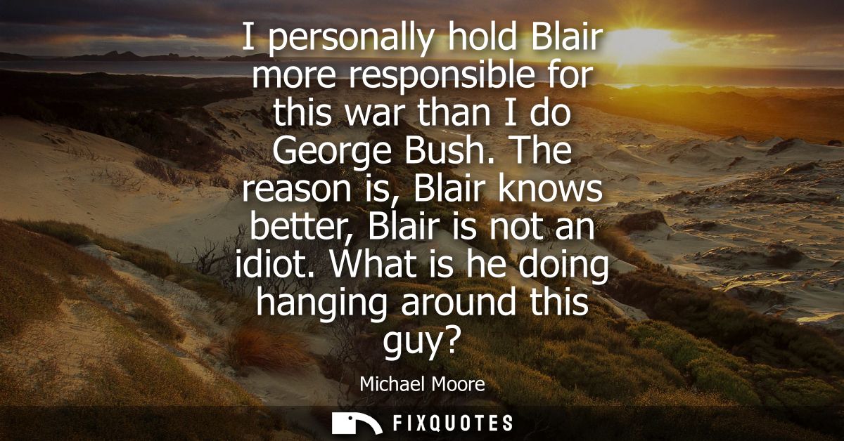 I personally hold Blair more responsible for this war than I do George Bush. The reason is, Blair knows better, Blair is
