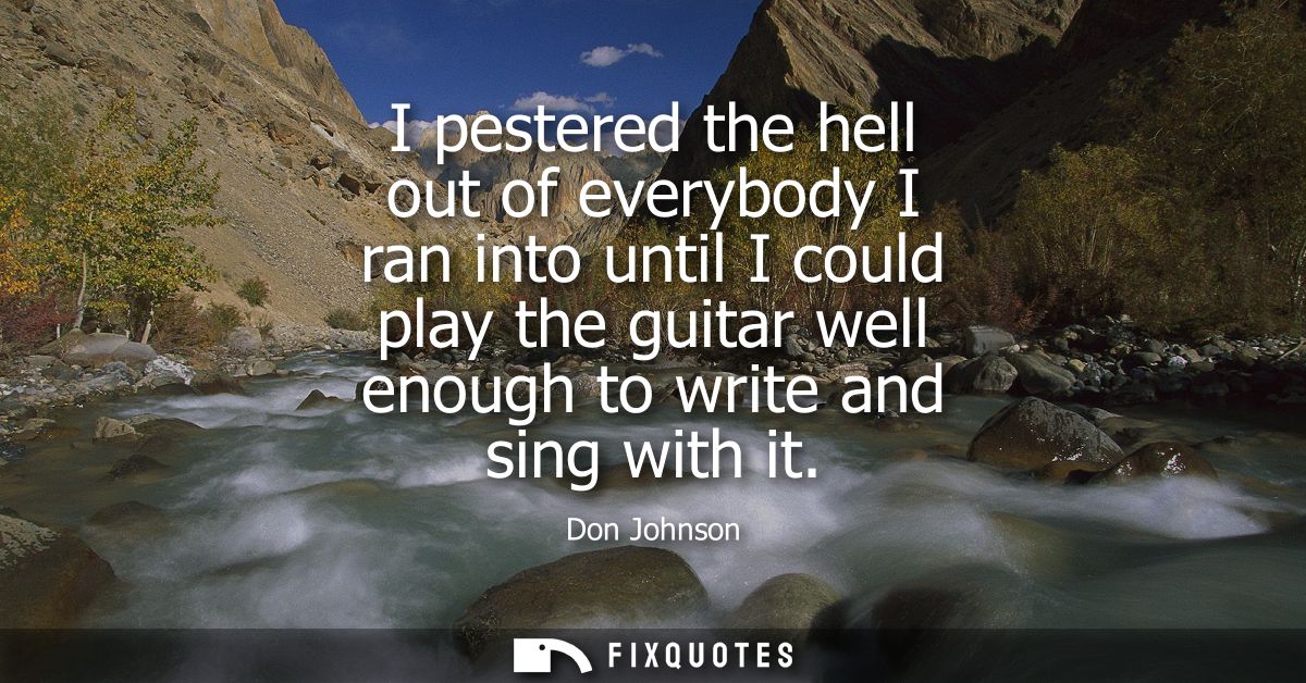 I pestered the hell out of everybody I ran into until I could play the guitar well enough to write and sing with it