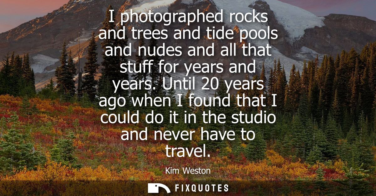 I photographed rocks and trees and tide pools and nudes and all that stuff for years and years. Until 20 years ago when 