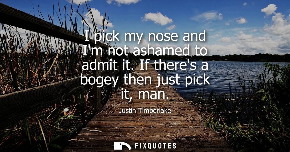 I pick my nose and Im not ashamed to admit it. If theres a bogey then just pick it, man