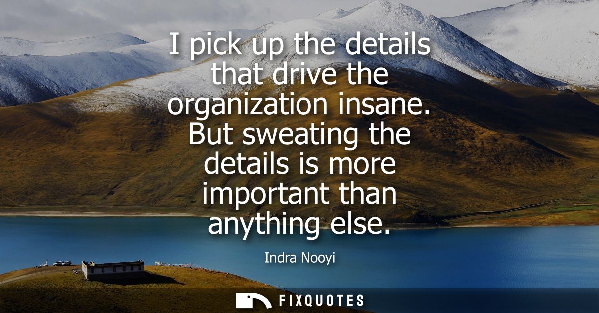 I pick up the details that drive the organization insane. But sweating the details is more important than anything else