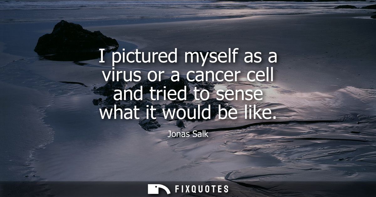 I pictured myself as a virus or a cancer cell and tried to sense what it would be like