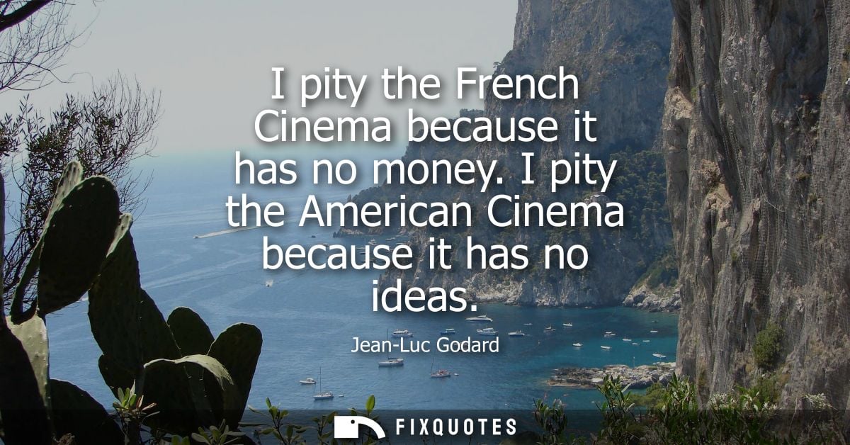 I pity the French Cinema because it has no money. I pity the American Cinema because it has no ideas