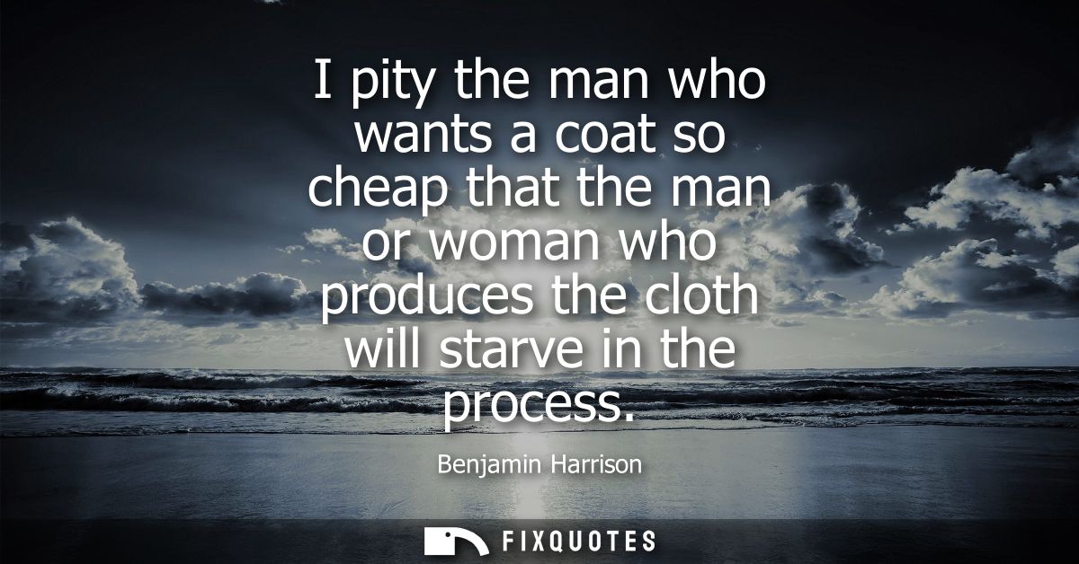 I pity the man who wants a coat so cheap that the man or woman who produces the cloth will starve in the process