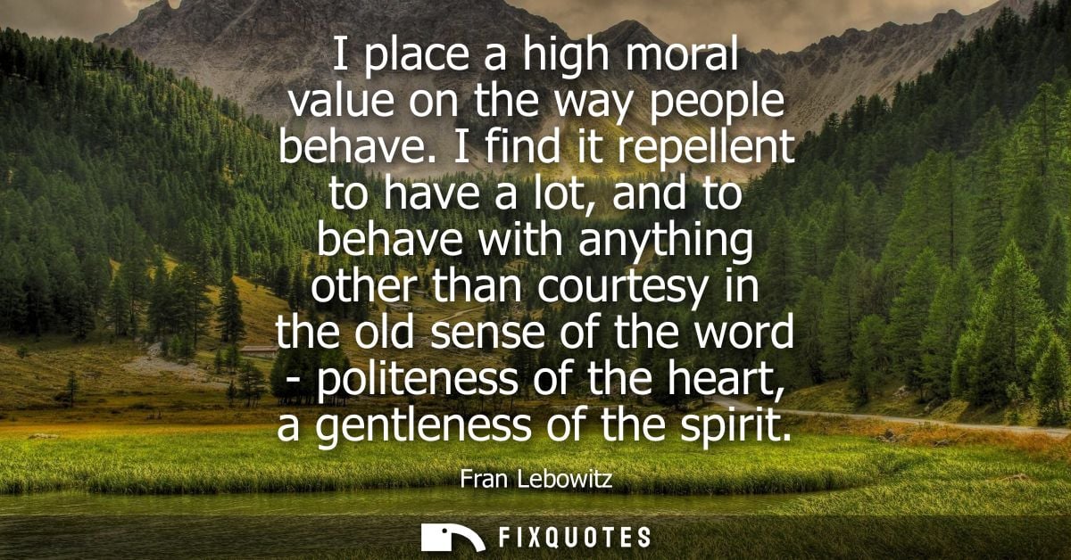 I place a high moral value on the way people behave. I find it repellent to have a lot, and to behave with anything othe