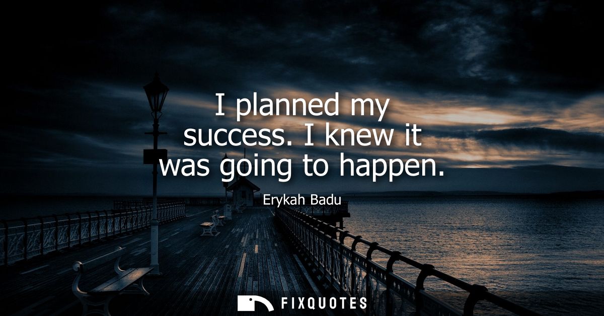 I planned my success. I knew it was going to happen