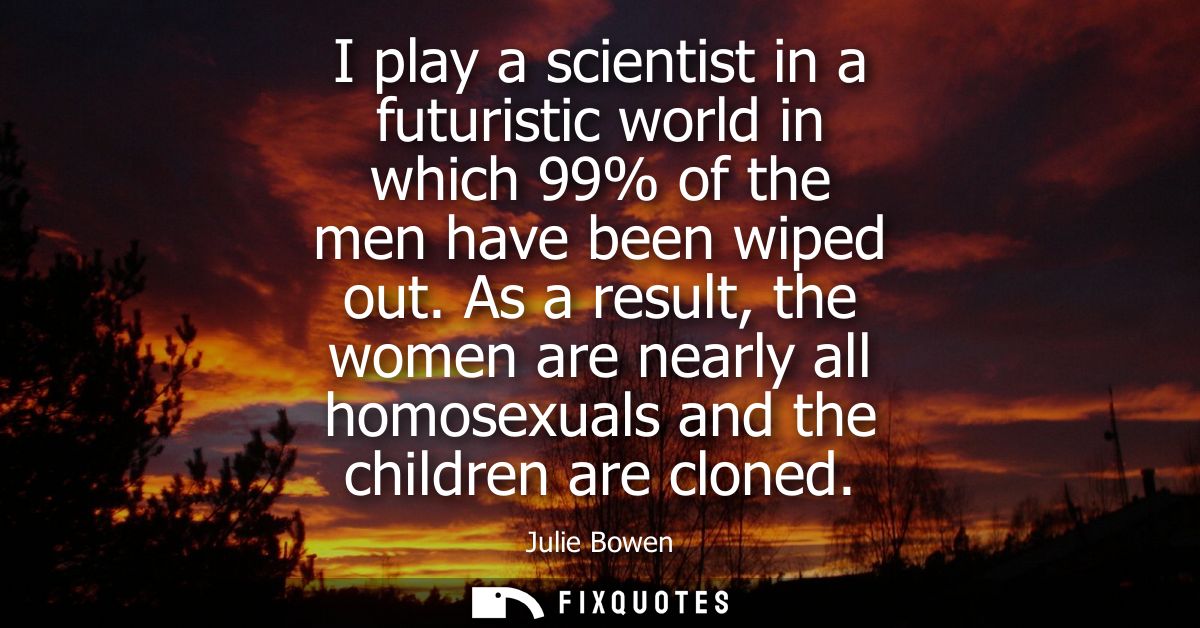 I play a scientist in a futuristic world in which 99% of the men have been wiped out. As a result, the women are nearly 