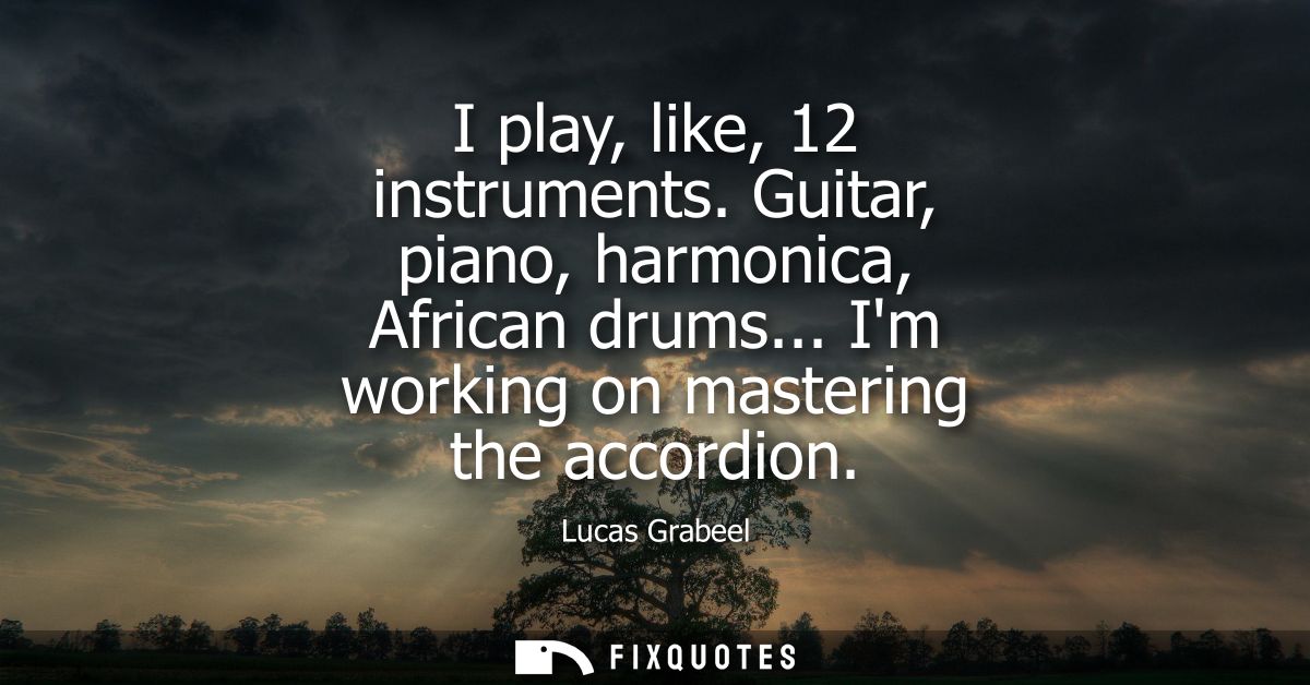 I play, like, 12 instruments. Guitar, piano, harmonica, African drums... Im working on mastering the accordion