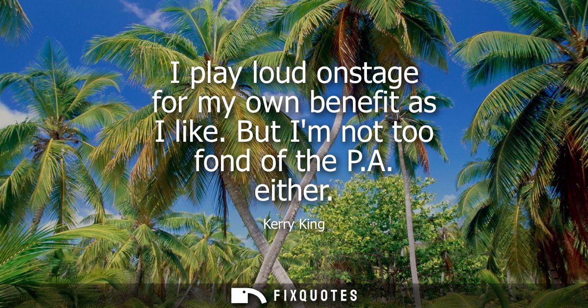 I play loud onstage for my own benefit as I like. But Im not too fond of the P.A. either